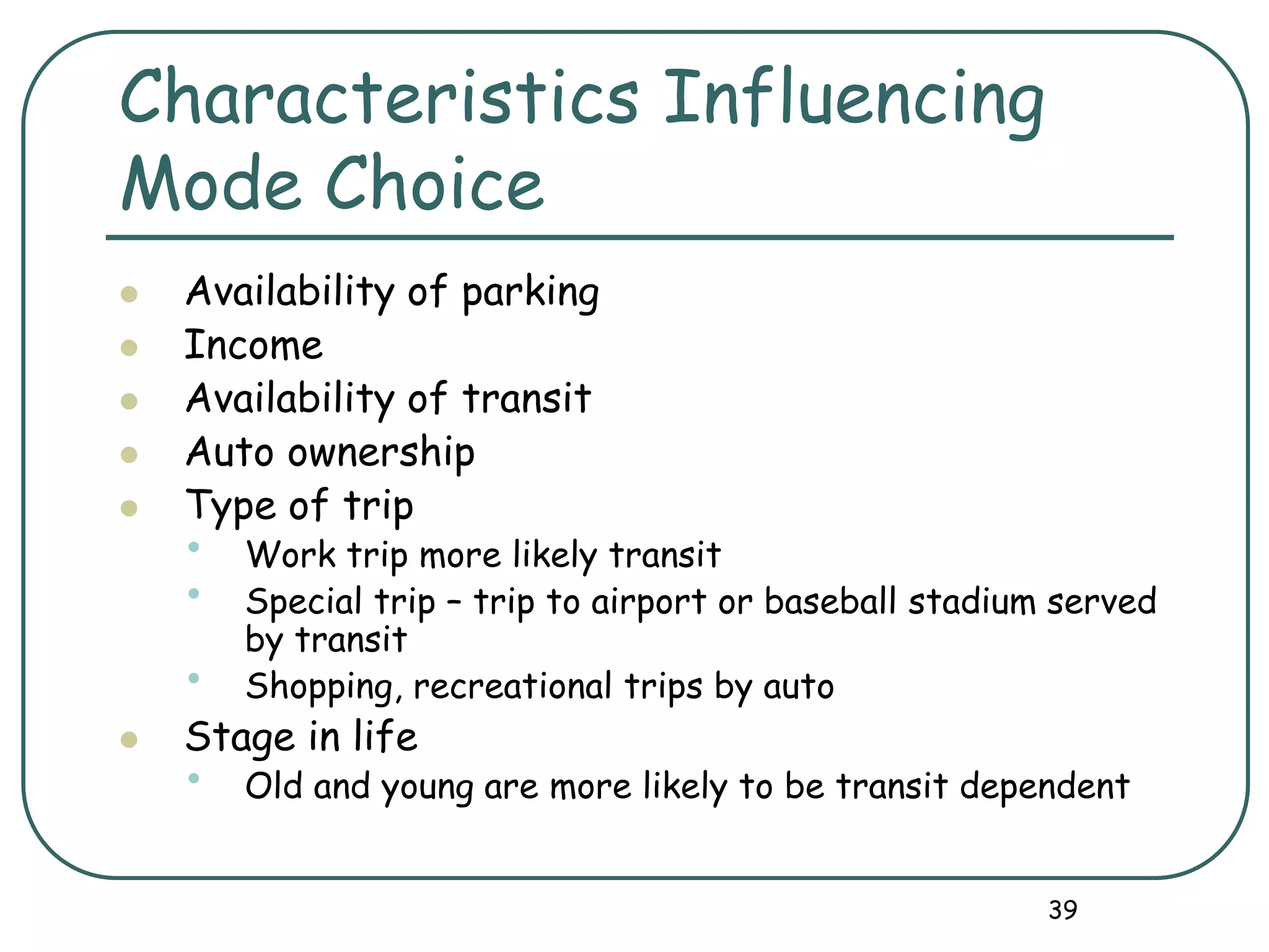 39
Characteristics Influencing
Mode Choice
 Availability of parking
 Income
 Availability of transit
 Auto ownership
 Type of trip
• Work trip more likely transit
• Special trip – trip to airport or baseball stadium served
by transit
• Shopping, recreational trips by auto
 Stage in life
• Old and young are more likely to be transit dependent
 
