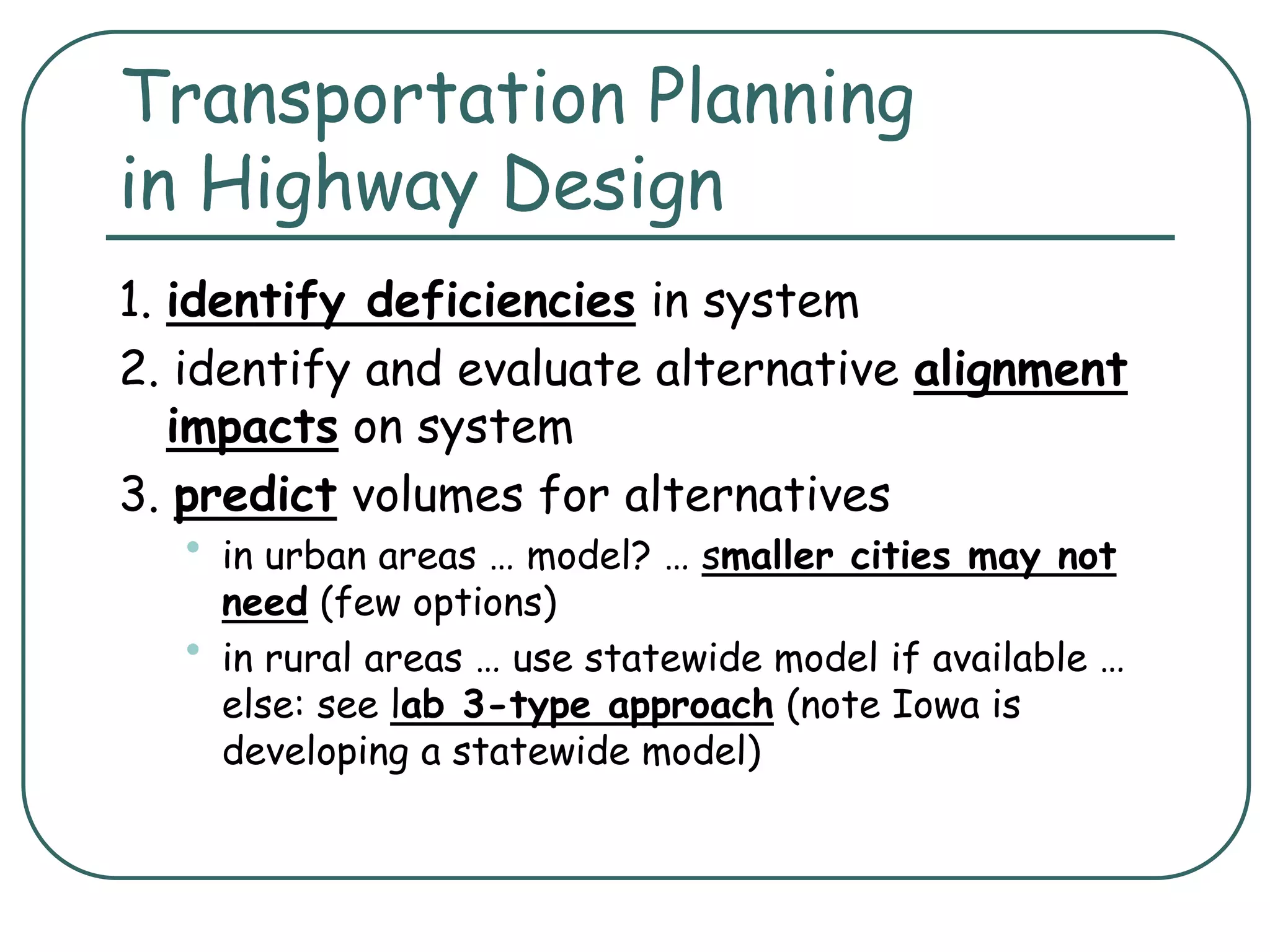 Transportation Planning
in Highway Design
1. identify deficiencies in system
2. identify and evaluate alternative alignment
impacts on system
3. predict volumes for alternatives
• in urban areas … model? … smaller cities may not
need (few options)
• in rural areas … use statewide model if available …
else: see lab 3-type approach (note Iowa is
developing a statewide model)
 