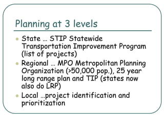Planning at 3 levels
 State … STIP Statewide
Transportation Improvement Program
(list of projects)
 Regional … MPO Metropolitan Planning
Organization (>50,000 pop.), 25 year
long range plan and TIP (states now
also do LRP)
 Local …project identification and
prioritization
 