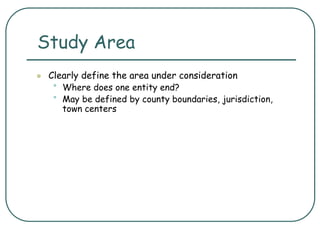 Study Area
 Clearly define the area under consideration
• Where does one entity end?
• May be defined by county boundaries, jurisdiction,
town centers
 