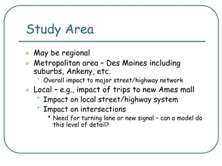 Study Area
 May be regional
 Metropolitan area – Des Moines including
suburbs, Ankeny, etc.
• Overall impact to major street/highway network
 Local – e.g., impact of trips to new Ames mall
• Impact on local street/highway system
• Impact on intersections
• Need for turning lane or new signal – can a model do
this level of detail?
 