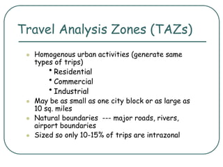 Travel Analysis Zones (TAZs)
 Homogenous urban activities (generate same
types of trips)
•Residential
•Commercial
•Industrial
 May be as small as one city block or as large as
10 sq. miles
 Natural boundaries --- major roads, rivers,
airport boundaries
 Sized so only 10-15% of trips are intrazonal
 