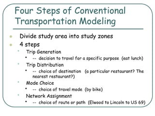 Four Steps of Conventional
Transportation Modeling
 Divide study area into study zones
 4 steps
• Trip Generation
• -- decision to travel for a specific purpose (eat lunch)
• Trip Distribution
• -- choice of destination (a particular restaurant? The
nearest restaurant?)
• Mode Choice
• -- choice of travel mode (by bike)
• Network Assignment
• -- choice of route or path (Elwood to Lincoln to US 69)
 