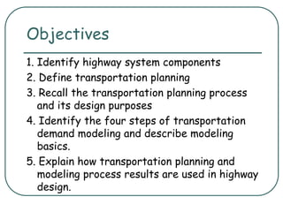 Objectives
1. Identify highway system components
2. Define transportation planning
3. Recall the transportation planning process
and its design purposes
4. Identify the four steps of transportation
demand modeling and describe modeling
basics.
5. Explain how transportation planning and
modeling process results are used in highway
design.
 