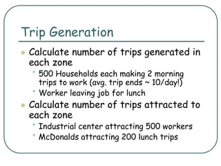 Trip Generation
 Calculate number of trips generated in
each zone
• 500 Households each making 2 morning
trips to work (avg. trip ends ~ 10/day!)
• Worker leaving job for lunch
 Calculate number of trips attracted to
each zone
• Industrial center attracting 500 workers
• McDonalds attracting 200 lunch trips
 