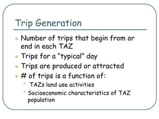Trip Generation
 Number of trips that begin from or
end in each TAZ
 Trips for a “typical” day
 Trips are produced or attracted
 # of trips is a function of:
• TAZs land use activities
• Socioeconomic characteristics of TAZ
population
 