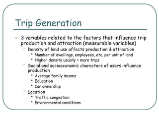 Trip Generation
 3 variables related to the factors that influence trip
production and attraction (measurable variables)
• Density of land use affects production & attraction
• Number of dwellings, employees, etc. per unit of land
• Higher density usually = more trips
• Social and socioeconomic characters of users influence
production
• Average family income
• Education
• Car ownership
• Location
• Traffic congestion
• Environmental conditions
 