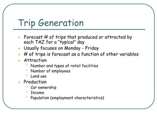 Trip Generation
 Forecast # of trips that produced or attracted by
each TAZ for a “typical” day
 Usually focuses on Monday - Friday
 # of trips is forecast as a function of other variables
 Attraction
• Number and types of retail facilities
• Number of employees
• Land use
 Production
• Car ownership
• Income
• Population (employment characteristics)
 