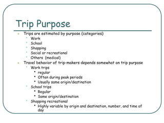 Trip Purpose
 Trips are estimated by purpose (categories)
• Work
• School
• Shopping
• Social or recreational
• Others (medical)
 Travel behavior of trip-makers depends somewhat on trip purpose
• Work trips
• regular
• Often during peak periods
• Usually same origin/destination
• School trips
• Regular
• Same origin/destination
• Shopping recreational
• Highly variable by origin and destination, number, and time of
day
 