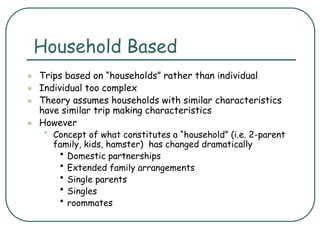 Household Based
 Trips based on “households” rather than individual
 Individual too complex
 Theory assumes households with similar characteristics
have similar trip making characteristics
 However
• Concept of what constitutes a “household” (i.e. 2-parent
family, kids, hamster) has changed dramatically
• Domestic partnerships
• Extended family arrangements
• Single parents
• Singles
• roommates
 