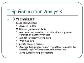 Trip Generation Analysis
 3 techniques
• Cross-classification
• Covered in 355
• Multiple regression analysis
• Mathematical equation that describes trips as a
function of another variable
• Similar in theory to trip rate
• Won’t go into
• Trip-rate analysis models
• Average trip-production or trip-attraction rates for
specific types of producers and attractors
• More suited to trip attractions
 