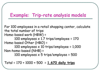 Example: Trip-rate analysis models
For 100 employees in a retail shopping center, calculate
the total number of trips
Home-based work (HBW) =
100 employees x 1.7 trips/employee = 170
Home-based Other (HBO) =
100 employees x 10 trips/employee = 1,000
Non-home-based (NHB) =
100 employees x 5 trips/employee = 500
Total = 170 + 1000 + 500 = 1,670 daily trips
 
