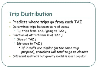 Trip Distribution
 Predicts where trips go from each TAZ
 Determines trips between pairs of zones
• Tij: trips from TAZ i going to TAZ j
 Function of attractiveness of TAZ j
• Size of TAZ j
• Distance to TAZ j
•If 2 malls are similar (in the same trip
purpose), travelers will tend to go to closest
 Different methods but gravity model is most popular
 