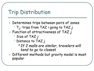 Trip Distribution
 Determines trips between pairs of zones
• Tij: trips from TAZ i going to TAZ j
 Function of attractiveness of TAZ j
• Size of TAZ j
• Distance to TAZ j
•If 2 malls are similar, travelers will
tend to go to closest
 Different methods but gravity model is most
popular
 