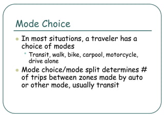 Mode Choice
 In most situations, a traveler has a
choice of modes
• Transit, walk, bike, carpool, motorcycle,
drive alone
 Mode choice/mode split determines #
of trips between zones made by auto
or other mode, usually transit
 