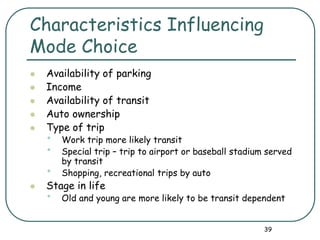 39
Characteristics Influencing
Mode Choice
 Availability of parking
 Income
 Availability of transit
 Auto ownership
 Type of trip
• Work trip more likely transit
• Special trip – trip to airport or baseball stadium served
by transit
• Shopping, recreational trips by auto
 Stage in life
• Old and young are more likely to be transit dependent
 