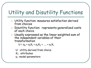 Utility and Disutility Functions
 Utility function: measures satisfaction derived
from choices
 Disutility function: represents generalized costs
of each choice
 Usually expressed as the linear weighted sum of
the independent variables of their
transformation
U = a0 + a1X1 + a2X2 + ….. + arXr
U: utility derived from choice
Xr: attributes
ar: model parameters
 