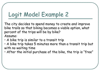 Logit Model Example 2
The city decides to spend money to create and improve
bike trails so that biking becomes a viable option, what
percent of the trips will be by bike?
Assume:
• A bike trip is similar to a transit trip
• A bike trip takes 5 minutes more than a transit trip but
with no waiting time
• After the initial purchase of the bike, the trip is “free”
 