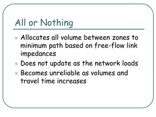 All or Nothing
 Allocates all volume between zones to
minimum path based on free-flow link
impedances
 Does not update as the network loads
 Becomes unreliable as volumes and
travel time increases
 