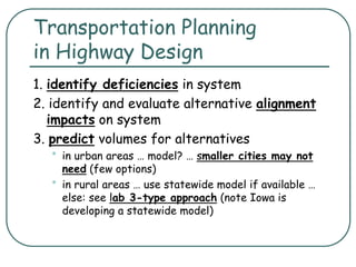 Transportation Planning
in Highway Design
1. identify deficiencies in system
2. identify and evaluate alternative alignment
impacts on system
3. predict volumes for alternatives
• in urban areas … model? … smaller cities may not
need (few options)
• in rural areas … use statewide model if available …
else: see lab 3-type approach (note Iowa is
developing a statewide model)
 