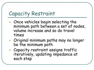 Capacity Restraint
 Once vehicles begin selecting the
minimum path between a set of nodes,
volume increase and so do travel
times
 Original minimum paths may no longer
be the minimum path
 Capacity restraint assigns traffic
iteratively, updating impedance at
each step
 