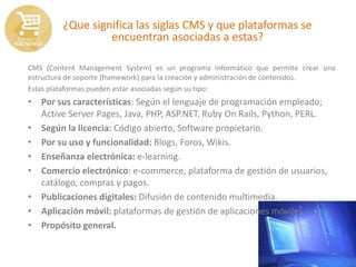 ¿Que significa las siglas CMS y que plataformas se
encuentran asociadas a estas?
CMS (Content Management System) es un programa informático que permite crear una
estructura de soporte (framework) para la creación y administración de contenidos.
Estas plataformas pueden estar asociadas según su tipo:
• Por sus características: Según el lenguaje de programación empleado;
Active Server Pages, Java, PHP, ASP.NET, Ruby On Rails, Python, PERL.
• Según la licencia: Código abierto, Software propietario.
• Por su uso y funcionalidad: Blogs, Foros, Wikis.
• Enseñanza electrónica: e-learning.
• Comercio electrónico: e-commerce, plataforma de gestión de usuarios,
catálogo, compras y pagos.
• Publicaciones digitales: Difusión de contenido multimedia.
• Aplicación móvil: plataformas de gestión de aplicaciones móviles.
• Propósito general.
 