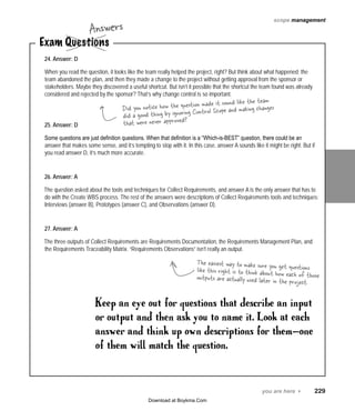 you are here 4   229
scope management
Exam Questions
Answers
24. Answer: D
When you read the question, it looks like the team really helped the project, right? But think about what happened: the
team abandoned the plan, and then they made a change to the project without getting approval from the sponsor or
stakeholders. Maybe they discovered a useful shortcut. But isn’t it possible that the shortcut the team found was already
considered and rejected by the sponsor? That’s why change control is so important.
25. Answer: D
Some questions are just definition questions. When that definition is a “Which-is-BEST” question, there could be an
answer that makes some sense, and it’s tempting to stop with it. In this case, answer A sounds like it might be right. But if
you read answer D, it’s much more accurate.
26. Answer: A
The question asked about the tools and techniques for Collect Requirements, and answer A is the only answer that has to
do with the Create WBS process. The rest of the answers were descriptions of Collect Requirements tools and techniques:
Interviews (answer B), Prototypes (answer C), and Observations (answer D).
27. Answer: A
The three outputs of Collect Requirements are Requirements Documentation, the Requirements Management Plan, and
the Requirements Traceability Matrix. “Requirements Observations” isn’t really an output.
Keep an eye out for questions that describe an input
or output and then ask you to name it. Look at each
answer and think up own descriptions for them—one
of them will match the question.
Did you notice how the question made it sound like the team
did a good thing by ignoring Control Scope and making changes
that were never approved?
The easiest way to make sure you get questionslike this right is to think about how each of thoseoutputs are actually used later in the project.
Download at Boykma.Com
 