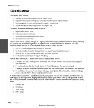 220   Chapter 5
Exam Questions
6. The goal of Verify Scope is:
To inspect the scope statement for defects so that it is correctA.	
To gain formal acceptance of the project deliverables from the sponsor and stakeholdersB.	
To get everyone in the project working together towards a common goalC.	
To verify that all PMBOK® Guide processes are complied withD.	
7. Historical information and lessons learned are part of:
Organizational process assetsA.	
Enterprise environmental factorsB.	
Project management information system (PMIS)C.	
Work performance informationD.	
8. You’ve taken over as a project manager on a highway construction project, and the execution is already underway.
Your sponsor tells you that moving forward, all asphalt should be laid down with a 12” thickness. The scope
statement and the WBS call for 9” thick asphalt. What is the BEST course of action?
Look for a cheaper supplier so the cost impact is minimizedA.	
Tell the sponsor that the work is already underway, so you can’t accommodate his requestB.	
Refuse to alter the plans until the change control system has been usedC.	
Tell the team to accommodate the request immediatelyD.	
9. Which of the following BEST describes the purpose of a traceability matrix?
It describes how WBS Dictionary entries are traced to work packages, and how work packages are decomposedA.	
from deliverables
It’s used to make sure that all of the sub-plans of the Project Management Plan have been createdB.	
It helps you understand the source of each requirement, and how that requirement was verified in a later deliverableC.	
It’s used to trace the source of every change, so that you can keep track of them through the entire Control ScopeD.	
process and verify that the change was properly implemented
10. It’s the end of execution for a large highway construction project. The work has been done, and the workers are
ready to pack up their equipment. The project manager and project sponsor have come by with specialists to check
that each requirement has been met, and that all of the work in the WBS has been performed. What process is being
done?
Control ScopeA.	
Verify ScopeB.	
Scope TestingC.	
Define ScopeD.	
exam questions
Download at Boykma.Com
 