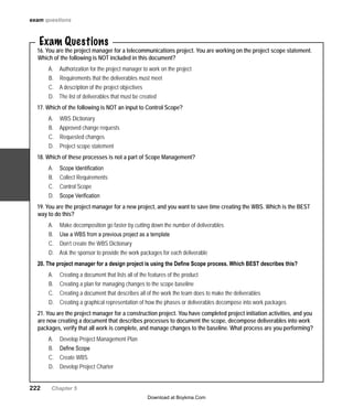 222   Chapter 5
Exam Questions
16. You are the project manager for a telecommunications project. You are working on the project scope statement.
Which of the following is NOT included in this document?
Authorization for the project manager to work on the projectA.	
Requirements that the deliverables must meetB.	
A description of the project objectivesC.	
The list of deliverables that must be createdD.	
17. Which of the following is NOT an input to Control Scope?
WBS DictionaryA.	
Approved change requestsB.	
Requested changesC.	
Project scope statementD.	
18. Which of these processes is not a part of Scope Management?
Scope IdentificationA.	
Collect RequirementsB.	
Control ScopeC.	
Scope VerificationD.	
19. You are the project manager for a new project, and you want to save time creating the WBS. Which is the BEST
way to do this?
MakeA.	 decomposition go faster by cutting down the number of deliverables
Use a WBS from a previous project as a templateB.	
Don’t create the WBS DictionaryC.	
Ask the sponsor to provide the work packages for each deliverableD.	
20. The project manager for a design project is using the Define Scope process. Which BEST describes this?
Creating a document that lists all of the features of the productA.	
Creating a plan for managing changes to theB.	 scope baseline
Creating a document that describes all of the work the team does to make the deliverablesC.	
Creating a graphical representation of how the phases or deliverables decompose into work packagesD.	
21. You are the project manager for a construction project. You have completed project initiation activities, and you
are now creating a document that describes processes to document the scope, decompose deliverables into work
packages, verify that all work is complete, and manage changes to the baseline. What process are you performing?
Develop Project Management PlanA.	
Define ScopeB.	
Create WBSC.	
Develop Project CharterD.	
exam questions
Download at Boykma.Com
 
