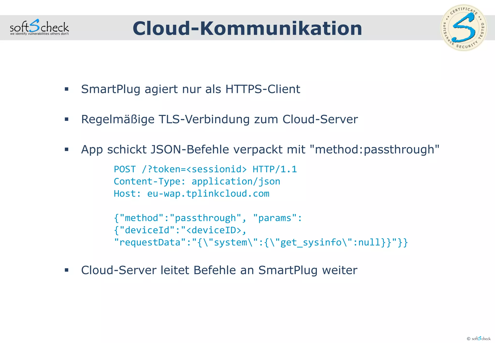 © softScheck
 SmartPlug agiert nur als HTTPS-Client
 Regelmäßige TLS-Verbindung zum Cloud-Server
 App schickt JSON-Befehle verpackt mit "method:passthrough"
 Cloud-Server leitet Befehle an SmartPlug weiter
Cloud-Kommunikation
POST /?token=<sessionid> HTTP/1.1
Content-Type: application/json
Host: eu-wap.tplinkcloud.com
{"method":"passthrough", "params":
{"deviceId":"<deviceID>,
"requestData":"{"system":{"get_sysinfo":null}}"}}
 