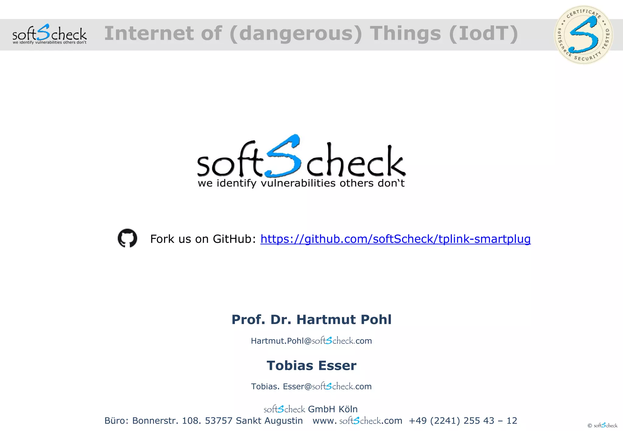 © softScheck
Internet of (dangerous) Things (IodT)
Fork us on GitHub: https://github.com/softScheck/tplink-smartplug
softScheck GmbH Köln
Büro: Bonnerstr. 108. 53757 Sankt Augustin www. softScheck.com +49 (2241) 255 43 – 12
Prof. Dr. Hartmut Pohl
Hartmut.Pohl@softScheck.com
Tobias Esser
Tobias. Esser@softScheck.com
 