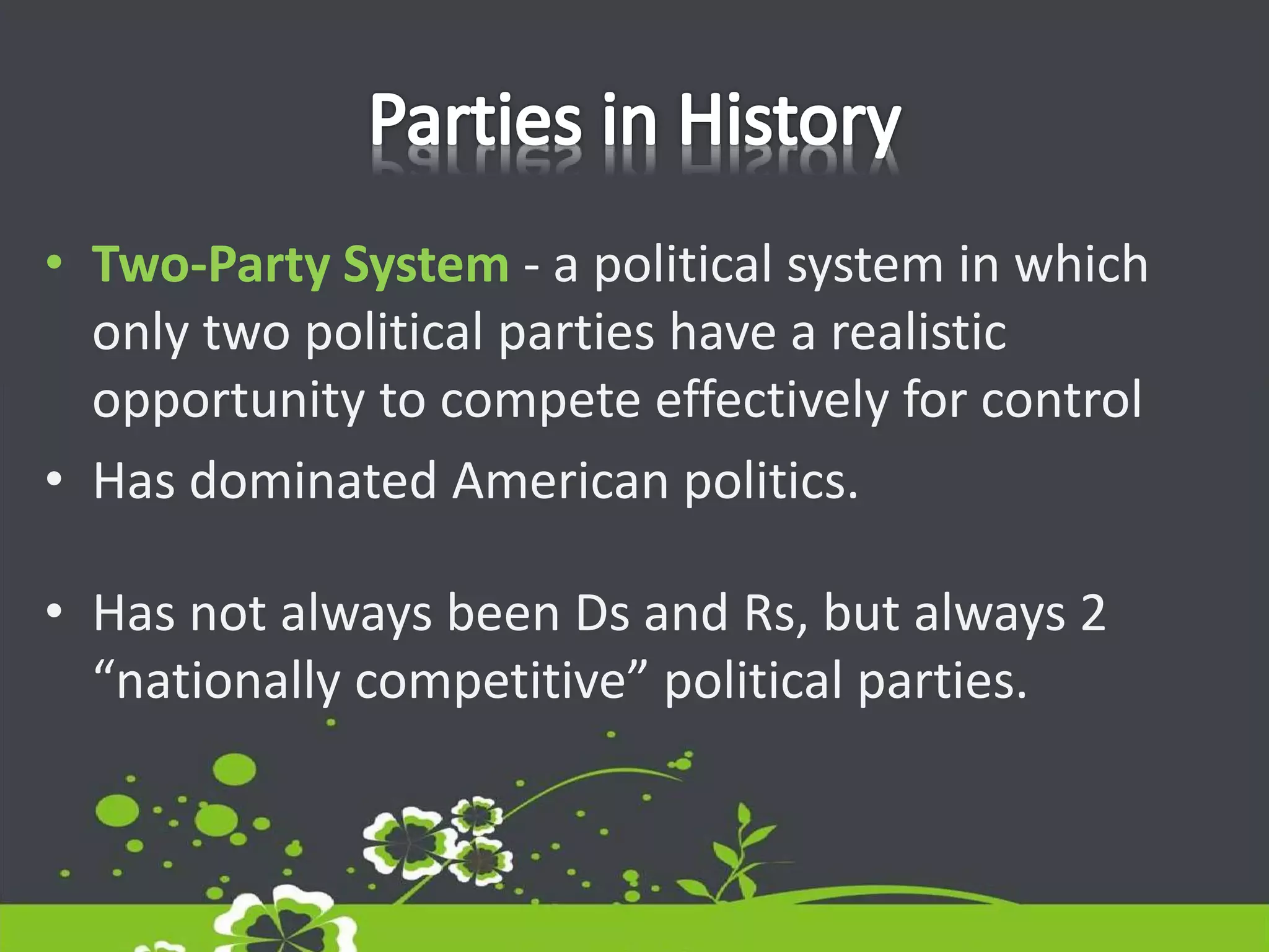 • Two-Party System - a political system in which
only two political parties have a realistic
opportunity to compete effectively for control
• Has dominated American politics.
• Has not always been Ds and Rs, but always 2
“nationally competitive” political parties.
 