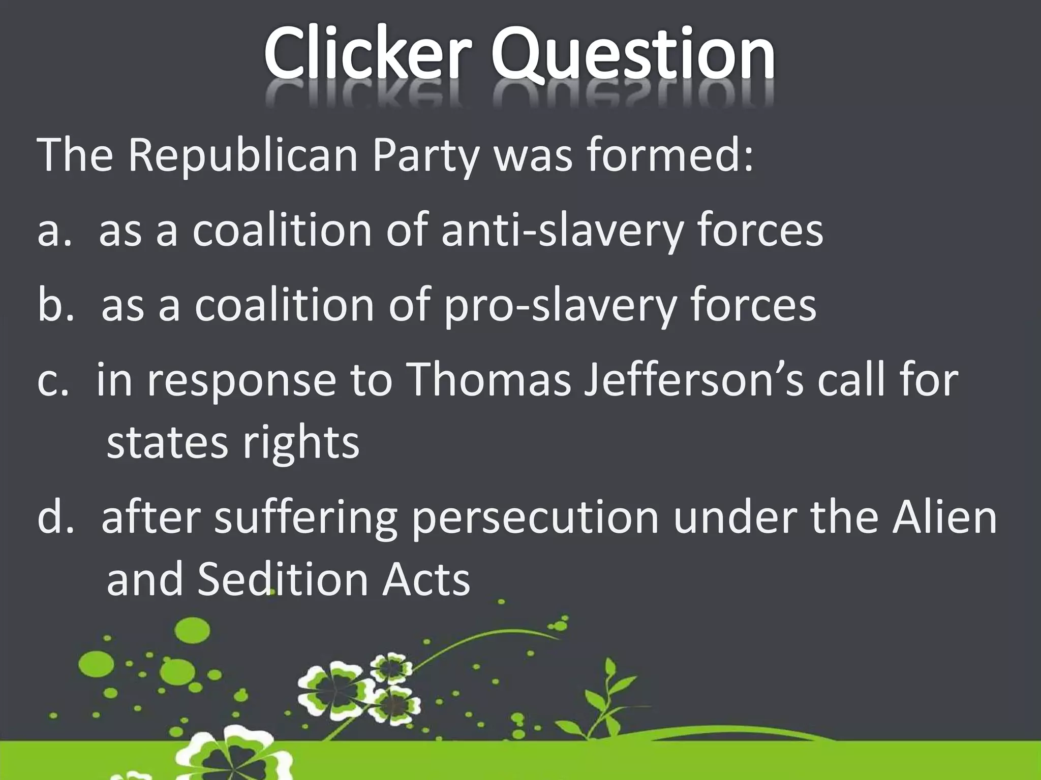The Republican Party was formed:
a. as a coalition of anti-slavery forces
b. as a coalition of pro-slavery forces
c. in response to Thomas Jefferson’s call for
states rights
d. after suffering persecution under the Alien
and Sedition Acts
 
