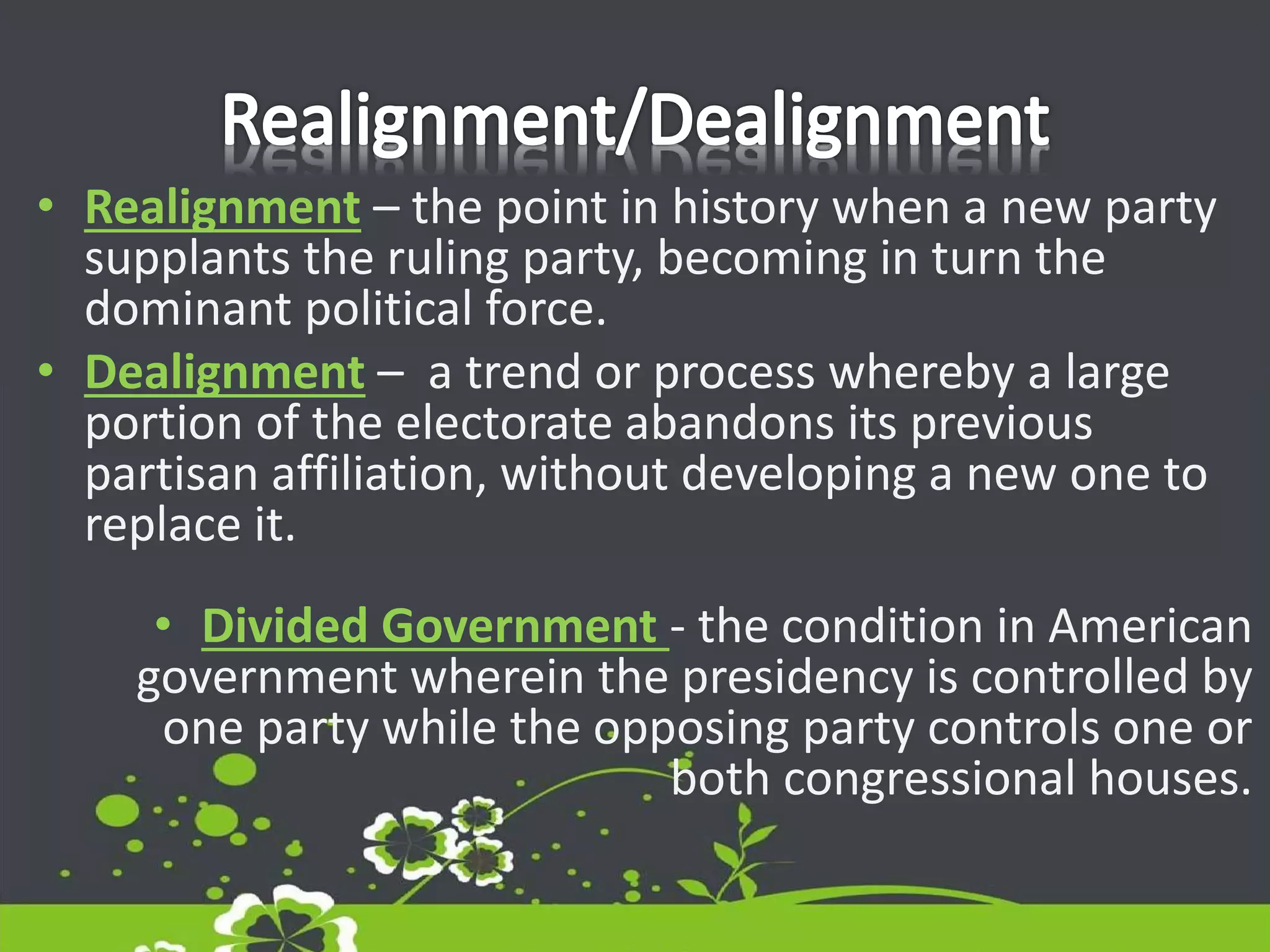 • Realignment – the point in history when a new party
supplants the ruling party, becoming in turn the
dominant political force.
• Dealignment – a trend or process whereby a large
portion of the electorate abandons its previous
partisan affiliation, without developing a new one to
replace it.
• Divided Government - the condition in American
government wherein the presidency is controlled by
one party while the opposing party controls one or
both congressional houses.
 