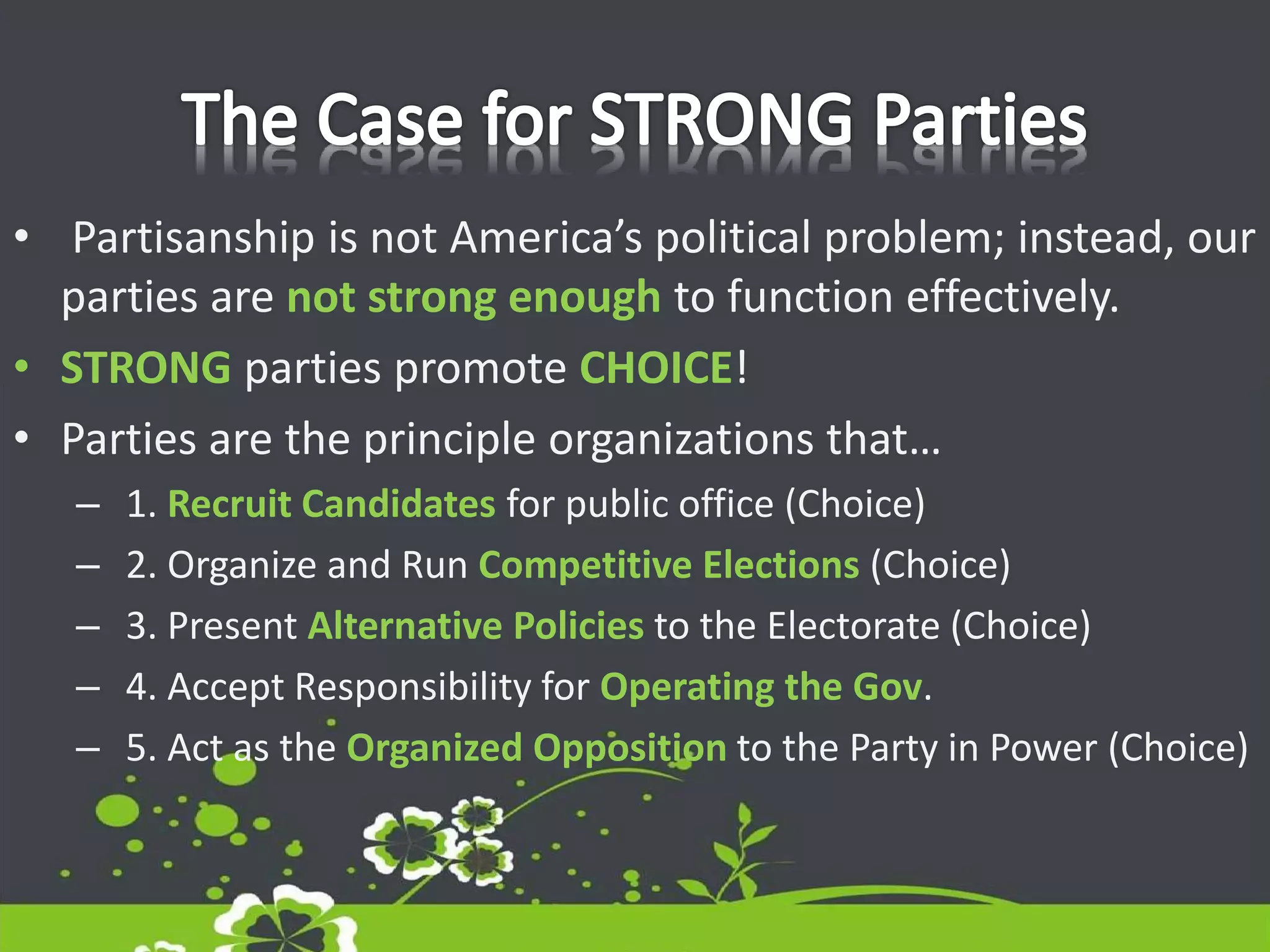 • Partisanship is not America’s political problem; instead, our
parties are not strong enough to function effectively.
• STRONG parties promote CHOICE!
• Parties are the principle organizations that…
– 1. Recruit Candidates for public office (Choice)
– 2. Organize and Run Competitive Elections (Choice)
– 3. Present Alternative Policies to the Electorate (Choice)
– 4. Accept Responsibility for Operating the Gov.
– 5. Act as the Organized Opposition to the Party in Power (Choice)
 