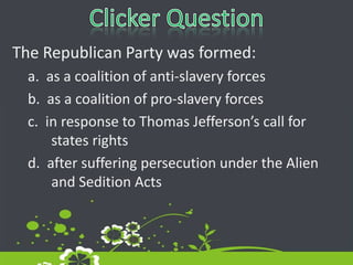 Clicker QuestionThe Republican Party was formed: a.  as a coalition of anti-slavery forcesb.  as a coalition of pro-slavery forcesc.  in response to Thomas Jefferson’s call for states rightsd.  after suffering persecution under the Alien and Sedition Acts