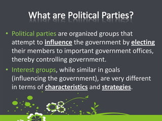 What are Political Parties?Political parties are organized groups that attempt to influence the government by electing their members to important government offices, thereby controlling government.Interest groups, while similar in goals (influencing the government), are very different in terms of characteristics and strategies.