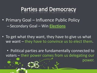 Parties and DemocracyPrimary Goal – Influence Public PolicySecondary Goal – Win ElectionsTo get what they want, they have to give us what we want – they have to convince us to elect them.Political parties are fundamentally connected to voters – their power comes from us delegating our power.