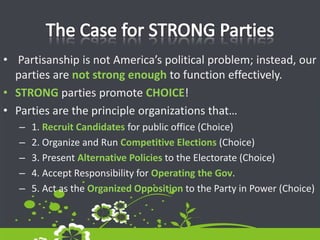 The Case for STRONG Parties Partisanship is not America’s political problem; instead, our parties are not strong enough to function effectively. STRONG parties promote CHOICE!Parties are the principle organizations that… 1. Recruit Candidates for public office (Choice) 2. Organize and Run Competitive Elections (Choice) 3. Present Alternative Policies to the Electorate (Choice) 4. Accept Responsibility for Operating the Gov. 5. Act as the Organized Opposition to the Party in Power (Choice)