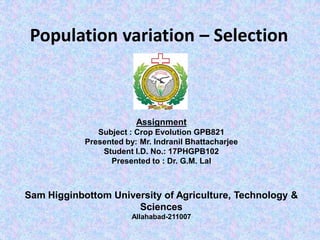 Population variation – Selection
Assignment
Subject : Crop Evolution GPB821
Presented by: Mr. Indranil Bhattacharjee
Student I.D. No.: 17PHGPB102
Presented to : Dr. G.M. Lal
Sam Higginbottom University of Agriculture, Technology &
Sciences
Allahabad-211007
 