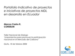 Portafolio Indicativo de proyectos
e iniciativas de proyectos MDL
en desarrollo en Ecuador
Marcos Castro R.
CORDELIM
Taller Nacional de Dialogo
‘Lineamientos para promover la participación
nacional en el Mercado del Carbono’
Quito, 10 de febrero 2004
 