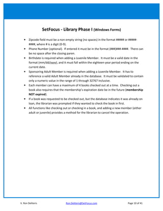 SetFocus - Library Phase I (Windows Forms)

   •    Zipcode field must be a non-empty string (no spaces) in the format ##### or #####-
        ####, where # is a digit (0-9).
   •    Phone Number (optional). If entered it must be in the format (###)###-####. There can
        be no space after the closing paren.
   •    Birthdate is required when adding a Juvenile Member. It must be a valid date in the
        format (mm/dd/yyyy), and it must fall within the eighteen-year period ending on the
        current date.
   •    Sponsoring Adult Member is required when adding a Juvenile Member. It has to
        reference a valid Adult Member already in the database. It must be validated to contain
        only a numeric value in the range of 1 through 32767 inclusive.
   •    Each member can have a maximum of 4 books checked out at a time. Checking out a
        book also requires that the membership’s expiration date be in the future (membership
        NOT expired).
   •    If a book was requested to be checked out, but the database indicates it was already on
        loan, the librarian was prompted if they wanted to check the book in first.
   •    All functions like checking out or checking in a book, and adding a new member (either
        adult or juvenile) provides a method for the librarian to cancel the operation.




V. Ron Deliteris                    Ron.Deliteris@SetFocus.com                     Page 10 of 41
 