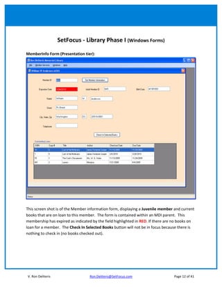 SetFocus - Library Phase I (Windows Forms)

MemberInfo Form (Presentation tier):




This screen shot is of the Member information form, displaying a Juvenile member and current
books that are on loan to this member. The form is contained within an MDI parent. This
membership has expired as indicated by the field highlighted in RED. If there are no books on
loan for a member. The Check In Selected Books button will not be in focus because there is
nothing to check in (no books checked out).




V. Ron Deliteris                   Ron.Deliteris@SetFocus.com                    Page 12 of 41
 