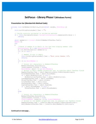 SetFocus - Library Phase I (Windows Forms)

Presentation tier (MemberInfo Method Code):
private void GetMemberInfoButton_Click(object sender, EventArgs e)
{
    this.toolStripStatusLabel1.Text = "";

    // Verify controls validated in validation methods
    if ( !this.ValidateChildren( ValidationConstraints.ImmediateChildren ) )
        return;

    short memberid = Convert.ToInt16(MemberIDTextBox.Text);
    Member m;
    try
    {
        //Check if member # is Adult or Juv and then display member info
        BusinessLayer bl = new BusinessLayer();
        m = bl.GetInformation( memberid );
        if ( m == null )
        {
             // Member ID box is empty.
             this.toolStripStatusLabel1.Text = "Must enter Member ID";
             return;
        }
        if ( m is AdultMember )
        {
             // Select all characters in MemberIDTextBox
             MemberIDTextBox.SelectAll();
             juvenilePanel.Visible = false;
             AdultMember adult = m as AdultMember;
             // Access to Adult member properties now, so populate Adult TextBox fields
             ExpDateTextBox.Text = adult.ExpirationDate.ToShortDateString();
             FirstNameTextBox.Text = adult.FirstName;
             if ( adult.MiddleInitial != null )
                 MiddleInitialTextBox.Text = adult.MiddleInitial;
             LastNameTextBox.Text = adult.LastName;
             StreetTextBox.Text = adult.Street;
             CityTextBox.Text = adult.City;
             StateTextBox.Text = adult.State;
             ZipCodeTextBox.Text = adult.ZipCode;
             if ( adult.PhoneNumber != null )
                 PhoneTextBox.Text = adult.PhoneNumber;
        }
        else
        {
             // Select all characters in MemberIDTextBox
             MemberIDTextBox.SelectAll();
             juvenilePanel.Visible = true;
             JuvenileMember juvenile = m as JuvenileMember;
             // Access to Juv member properties now, so populate Juv TextBox fields
             ExpDateTextBox.Text = juvenile.ExpirationDate.ToShortDateString();
             AdultMemberIdTextBox.Text = juvenile.AdultMemberID.ToString();



Continued on next page…



V. Ron Deliteris                Ron.Deliteris@SetFocus.com                  Page 13 of 41
 