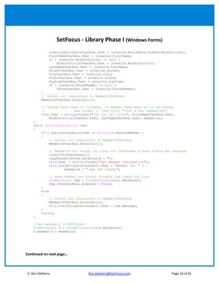 SetFocus - Library Phase I (Windows Forms)
                JuvenileBirthDateTextBox.Text = juvenile.BirthDate.ToShortDateString();
                FirstNameTextBox.Text = juvenile.FirstName;
                if ( juvenile.MiddleInitial != null )
                    MiddleInitialTextBox.Text = juvenile.MiddleInitial;
                LastNameTextBox.Text = juvenile.LastName;
                StreetTextBox.Text = juvenile.Street;
                CityTextBox.Text = juvenile.City;
                StateTextBox.Text = juvenile.State;
                ZipCodeTextBox.Text = juvenile.ZipCode;
                if ( juvenile.PhoneNumber != null )
                    PhoneTextBox.Text = juvenile.PhoneNumber;
         }
         // Select all characters in MemberIDTextBox
         MemberIDTextBox.SelectAll();

         // Change Form name in TitleBar, to Member Name when it is retrieved,
         //               and format it like this: "John H Doe (memberid)"
         this.Text = string.Format("{0} {1} {2} ({3})", FirstNameTextBox.Text,
             MiddleInitialTextBox.Text, LastNameTextBox.Text, memberid);
    }
    catch (LibraryException lex)
    {
        if ( lex.LibraryErrorCode == ErrorCode.NoSuchMember )
        {
            // Select all characters in MemberIDTextBox
            MemberIDTextBox.SelectAll();

                // MemberID not found, so clear all TextBoxes & send status bar message
                clearInfoTextBoxes();
                copyDataGridView.DataSource = "";
                this.Text = string.Format("Get Member Information");
                this.toolStripStatusLabel1.Text = "Member ID: " +
                        memberid + " was not found.";

                // When member not found, disable the Check out form
                frmMDIParent fmp = (frmMDIParent)this.MdiParent;
                fmp.checkOutMenu.Enabled = false;
         }
         else
         {
                // Select all characters in MemberIDTextBox
                MemberIDTextBox.SelectAll();
                this.toolStripStatusLabel1.Text = lex.Message;
         }
         return;
    }

    //Set memberid in MDIParent
    frmMDIParent f = (frmMDIParent)this.MdiParent;
    f.memberid = memberid;




Continued on next page…



V. Ron Deliteris                    Ron.Deliteris@SetFocus.com                 Page 14 of 41
 