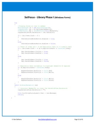 SetFocus - Library Phase I (Windows Forms)
    try
    {
          //Display books on loan to member
          BusinessLayer bl = new BusinessLayer();
          ItemsDataSet ids = bl.GetItems(memberid);
          frmMDIParent fmp = (frmMDIParent)this.MdiParent;
          copyDataGridView.DataSource = ids.Tables[0];

          if ( ids.Items.Count > 0 )
          {
               ChkInSelectedBooksButton.Enabled = true;
          }
          else
               ChkInSelectedBooksButton.Enabled = false;

          // Check if items are > 4 and Expiration Date is >= today's date
          if ( ids.Items.Count < 4 && m.ExpirationDate >= DateTime.Today)
          {
               fmp.checkOutMenu.Visible = true;
               fmp.checkOutMenu.Enabled = true;
          }
          else
          {
               fmp.checkOutMenu.Visible = true;
               fmp.checkOutMenu.Enabled = false;
          }

          // Expiration Date validation to highlight memberId if expired
          if (m.ExpirationDate < DateTime.Today)
          {
               ExpDateTextBox.BackColor = Color.Red;
               ExpDateTextBox.ForeColor = Color.White;
          }
          else
          {
               ExpDateTextBox.BackColor = Color.White;
               ExpDateTextBox.ForeColor = Color.Black;
          }
    }
    catch (LibraryException lex)
    {
        // Incorrect MemberID, so clear the DataGridView.DataSource
        copyDataGridView.DataSource = "";

          this.toolStripStatusLabel1.Text = lex.Message;
          return;
    }
}




V. Ron Deliteris                   Ron.Deliteris@SetFocus.com                Page 15 of 41
 