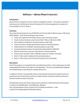 SetFocus – Library Phase II (ADO.NET)

Introduction:
Library Phase I created the UI tier for a library management system. This project created the
Data Access tier and SQL Server Stored Procedures for the library application to replace the
ones provided in a DLL in Phase 1.

Summary:
This project demonstrates the use of ADO.NET and Transact-SQL (T-SQL) to access a SQL Server
2005 database. Some of the techniques used include:
    • Create and implement the Entities classes used in the library project
    • Create stored procedures using Transact-SQL (T-SQL) on SQL Server 2005
    • Data validation completed in stored procedures using T-SQL
    • Create and utilize strongly typed datasets based on stored procedures
    • Implemented error handling in stored procedures using T-SQL
    • Accessing stored procedures through System.Data.SqlClient (ADO.NET)
    • Retrieve and process result sets returned from stored procedures
    • Process errors raised by T-SQL in ADO.NET using error numbers and states
    • Write a T-SQL script to implement the stored procedures
    • Write a T-SQL script to test the Stored Procedures for functionality

Description:
Goal of this project is to recreate the DLL’s provided during Phase 1 with a Data Access tier that
encapsulated all the data access logic for the application. This was accomplished by designing
and implementing my own Business and Data Access tiers.

In addition to Phase 1’s functionality, Phase 2 automatically converts the member record of a
juvenile who has turned 18 years old into an adult member record then notifies the librarian
that the member has been converted.

LibraryEntities contain the various classes and enumerations referenced by the entire project.
It contains the AdultMember, JuvenileMember, Member,
Item, LibraryException classes as well as the ErrorCode enumeration. It also
contains the Strongly typed ItemsDataSet dataset.




V. Ron Deliteris                     Ron.Deliteris@SetFocus.com                       Page 16 of 41
 
