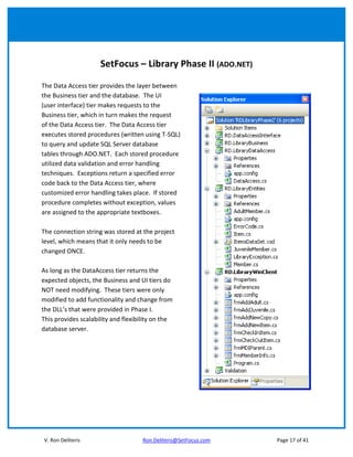 SetFocus – Library Phase II (ADO.NET)

The Data Access tier provides the layer between
the Business tier and the database. The UI
(user interface) tier makes requests to the
Business tier, which in turn makes the request
of the Data Access tier. The Data Access tier
executes stored procedures (written using T-SQL)
to query and update SQL Server database
tables through ADO.NET. Each stored procedure
utilized data validation and error handling
techniques. Exceptions return a specified error
code back to the Data Access tier, where
customized error handling takes place. If stored
procedure completes without exception, values
are assigned to the appropriate textboxes.

The connection string was stored at the project
level, which means that it only needs to be
changed ONCE.

As long as the DataAccess tier returns the
expected objects, the Business and UI tiers do
NOT need modifying. These tiers were only
modified to add functionality and change from
the DLL’s that were provided in Phase I.
This provides scalability and flexibility on the
database server.




V. Ron Deliteris                     Ron.Deliteris@SetFocus.com   Page 17 of 41
 