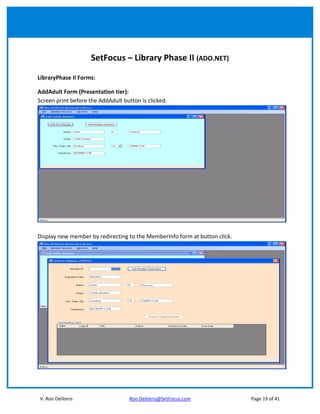 SetFocus – Library Phase II (ADO.NET)

LibraryPhase II Forms:

AddAdult Form (Presentation tier):
Screen print before the AddAdult button is clicked.




Display new member by redirecting to the MemberInfo form at button click.




V. Ron Deliteris                    Ron.Deliteris@SetFocus.com              Page 19 of 41
 