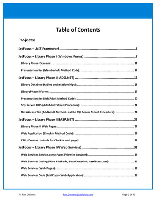 Table of Contents
Projects:
SetFocus – .NET Framework................................................................................3

SetFocus – Library Phase I (Windows Forms) ......................................................8
  Library Phase I Screens:.................................................................................................... 11

  Presentation tier (MemberInfo Method Code): ................................................................ 13

SetFocus – Library Phase II (ADO.NET) ..............................................................16
  Library Database (tables and relationships): ..................................................................... 18

  LibraryPhase II Forms: ...................................................................................................... 19

  Presentation tier (AddAdult Method Code): ..................................................................... 20

  SQL Server 2005 (AddAdult Stored Procedure): ................................................................ 21

  DataAccess Tier (AddAdult Method - call to SQL Server Stored Procedure): ...................... 24

SetFocus – Library Phase III (ASP.NET) ..............................................................25
  Library Phase III Web Pages:............................................................................................. 27

  Web Application (CheckIn Method Code): ........................................................................ 29

  XML (Creates controls for CheckIn web page): .................................................................. 31

SetFocus – Library Phase IV (Web Services).......................................................33
  Web Services-Service.asmx Pages (View in Browser): ....................................................... 34

  Web Services Coding (Web Methods, SoapException, Attributes, etc): ............................. 36

  Web Services (Web Pages): .............................................................................................. 38

  Web Services Code (AddCopy - Web Application): ............................................................ 39




 V. Ron Deliteris                               Ron.Deliteris@SetFocus.com                                       Page 2 of 41
 